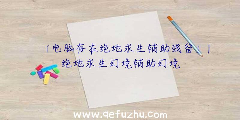 「电脑存在绝地求生辅助残留」|绝地求生幻境辅助幻境